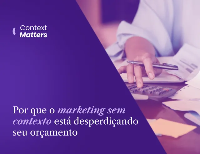 Context Matters #1: Por que o marketing sem contexto está desperdiçando seu orçamento